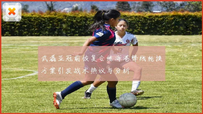 武磊亚冠前恢复合练海港锋线轮换方案引发战术热议与分析