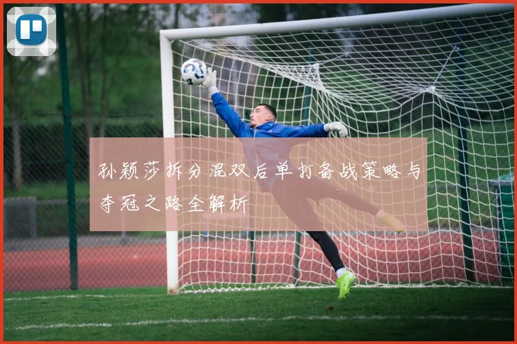 孙颖莎拆分混双后单打备战策略与夺冠之路全解析